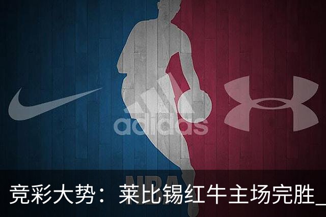竞彩大势：莱比锡红牛主场完胜 贝蒂斯不败可期